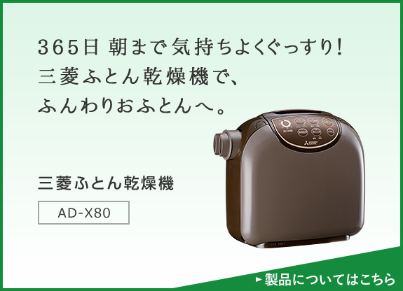 365日 朝まで気持ちよくぐっすり!三菱ふとん乾燥機で、ふんわりおふとんへ。 三菱ふとん乾燥機 AD-X80 製品についてはこちら