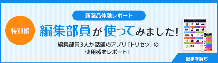 新製品体験レポート 編集部員が使ってみました!特別篇 編集部員3人が話題のアプリ「トリセツ」の使用感をレポート!記事を読む