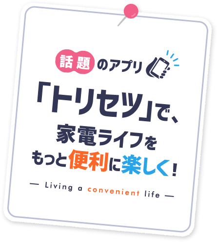 話題のアプリ「トリセツ」で、
家電ライフをもっと便利に楽しく!