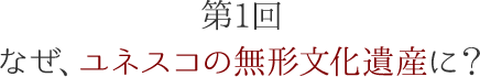 第1回 なぜ、ユネスコの無形文化遺産に?