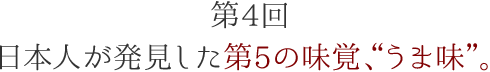 第4回 日本人が発見した第5の味覚、“うま味”。