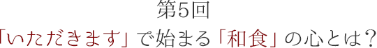 第5回 「いただきます」で始まる「和食」の心とは?