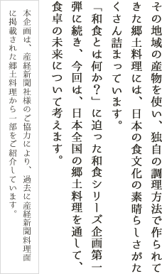 その地域の産物を使い、独自の調理方法で作られてきた郷土料理には、日本の食文化の素晴らしさがたくさん詰まっています。「和食とは何か？」に迫った和食シリーズ企画第一弾に続き、今回は、日本全国の郷土料理を通して、食卓の未来について考えます。本企画は、産経新聞社様のご協力により、過去に産経新聞料理面に掲載された郷土料理から一部をご紹介しています。