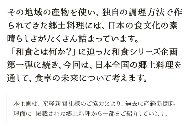 その地域の産物を使い、独自の調理方法で作られてきた郷土料理には、日本の食文化の素晴らしさがたくさん詰まっています。「和食とは何か？」に迫った和食シリーズ企画第一弾に続き、今回は、日本全国の郷土料理を通して、食卓の未来について考えます。本企画は、産経新聞社様のご協力により、過去に産経新聞料理面に掲載された郷土料理から一部をご紹介しています。