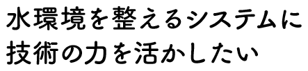 水環境を整えるシステムに技術の力を活かしたい
