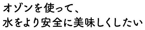 オゾンを使って、水をより安全に美味しくしたい