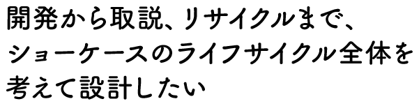 開発から取説、リサイクルまで、ショーケースのライフサイクル全体を考えて設計したい