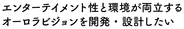 エンターテイメント性と環境が両立するオーロラビジョンを開発・設計したい