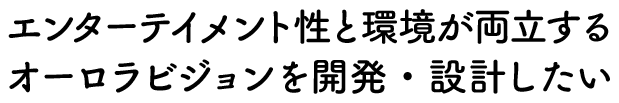 エンターテイメント性と環境が両立するオーロラビジョンを開発・設計したい