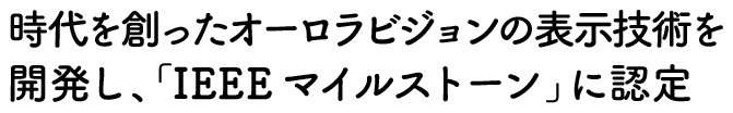 時代を創ったオーロラビジョンの表示技術を開発し、「IEEEマイルストーン」に認定