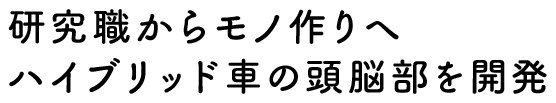 研究職からモノ作りへ　ハイブリッド車の頭脳部を開発