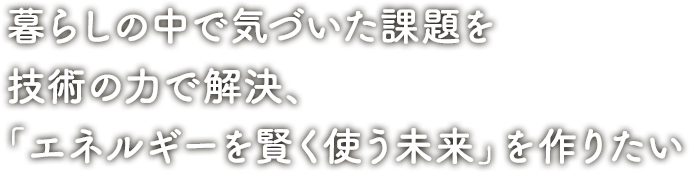 暮らしの中で気づいた課題を技術の力で解決、「エネルギーを賢く使う未来」を作りたい