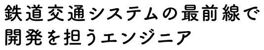 鉄道交通システムの最前線で開発を担うエンジニア