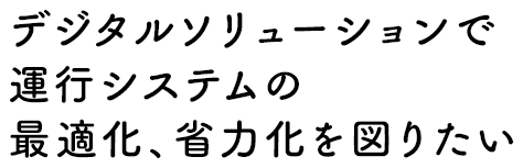 デジタルソリューションで運行システムの最適化、省力化を図りたい
