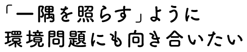 「一隅を照らす」ように環境問題にも向き合いたい