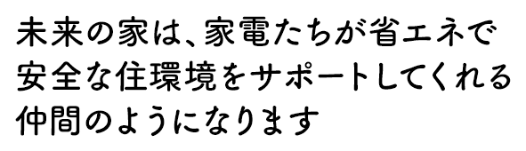 未来の家は、家電たちが省エネで安全な住環境をサポートしてくれる仲間のようになります