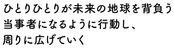 ひとりひとりが未来の地球を背負う当事者になるように行動し、周りに広げていく