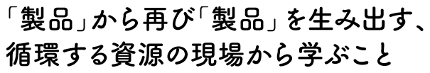 「製品」から再び「製品」を生み出す、 循環する資源の現場から学ぶこと