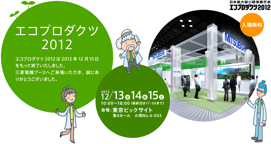 エコプロダクツ2012は2012年12月15日をもって終了いたしました。三菱電機ブースへご来場いただき、誠にありがとうございました。 開催期間：2012年12月13日（木）14日（金）15日（土） 10：00～18：00（最終日は17：00まで）、 会場：東京ビッグサイト　東４ホール　小間No.4-003、 入場料：無料