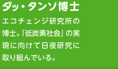 ダッ・タンソ博士　エコチェンジ研究所の博士。「低炭素社会」の実現に向けて日夜研究に取り組んでいる。
