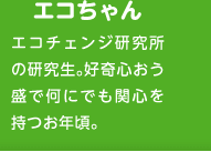 エコちゃん　エコチェンジ研究所の研究生。好奇心おう盛で何にでも関心を持つお年頃。