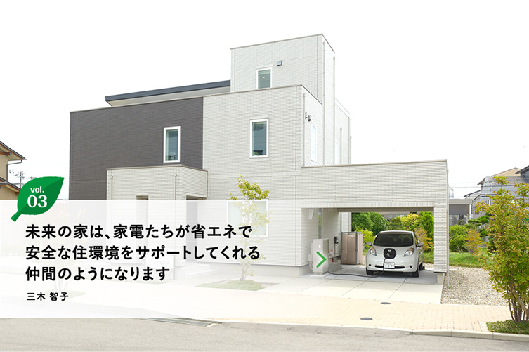 vol.3 未来の家は、家電たちが省エネで安全な住環境をサポートしてくれる仲間のようになります　三木 智子