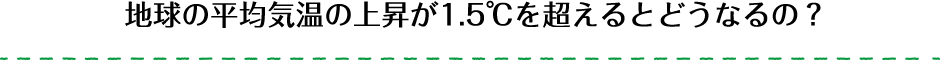 地球の平均気温の上昇が1.5℃を超えるとどうなるの？