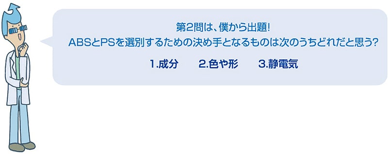 第2問は、僕から出題！ABSとPSを選別するための決め手となるものは次のうちどれだと思う？1.成分　2.色や形　3.静電気
