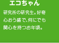 エコちゃん　研究所の研究生。好奇心おう盛で何にでも関心を持つお年頃。