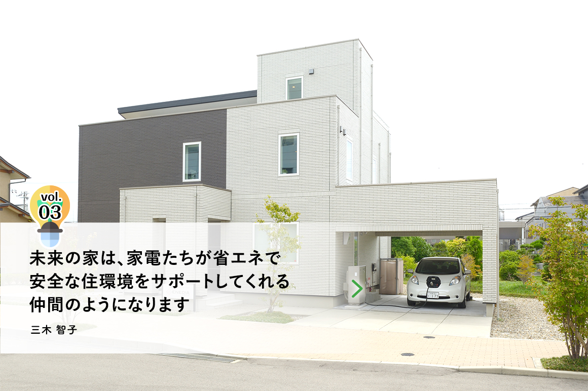 vol.3 未来の家は、家電たちが省エネで安全な住環境をサポートしてくれる仲間のようになります　三木 智子