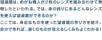 望遠鏡は、めがね職人が2枚のレンズを組み合わせて発明したといわれる。では、身の回りにあるどんなレンズを使えば望遠鏡ができるのか? ここでは、身近なものを使った望遠鏡の作り方を紹介。自分で作れば、遠くのものが見えるしくみもよくわかる!