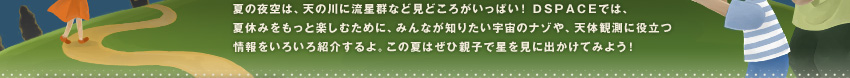夏の夜空は、天の川に流星群など見どころがいっぱい!DSPACEでは、夏休みをもっと楽しむために、みんなが知りたい宇宙のナゾや、天体観測に役立つ情報をいろいろ紹介するよ。この夏はぜひ親子で星を見に出かけてみよう! 