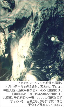 上のアニメーションの最後の画像。５月19日午後1時頃撮影。写真の左下には、中国大陸（山東半島など）、その北東側には、朝鮮半島の一部、前線の雲の北側には、北海道、千島列島の一部、サハリン南部などが 写っている。台風2号、3号が写真下側に 半分ほど見える。（JAXA）