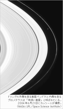 Fリングの外側を走る衛星パンドラと 
内側を走るプロメテウスは 「羊飼い衛星」と呼ばれている。2004年6月21日にカッシーニが 撮影。（NASA/JPL/ Space Science Institute）
