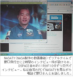 NASATV（NASA製作の動画番組）でリアルタイムで野口飛行士に2時間のインタビュー枠が設けられ、DSPACE含め約11社が10分ずつ交代でインタビュー。私は自宅のPCでNASATVを見ながら電話で野口さんとお話しました。