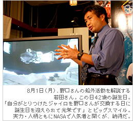 8月1日（月）、野口さんの船外活動を解説する若田さん。この日42歳の誕生日。「自分がとりつけたジャイロを野口さんが交換する日に誕生日を迎えられて光栄です」とビッグスマイル。実力・人柄ともにNASAで人気者と聞くが、納得だ。