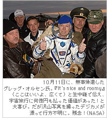 10月１1日に、無事帰還したグレッグ・オルセン氏。『It’s nice and roomy』（ここはいいよ、広くて）と生中継で伝え、宇宙旅行に何億円も払った価値があった！と大喜び。だが沢山写真を撮ったデジカメが漂って行方不明に。残念！（NASA）