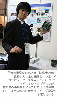 日大の衛星SEEDSと大学院修士2年の佐瀬さん。主に通信とオンボードコンピューターを担当。とっくに打ちあがっているはずだったが、主衛星の事情などで未だ打ち上げ待機中。SEEDSは宇宙からの音声メッセージ送信も予定している。