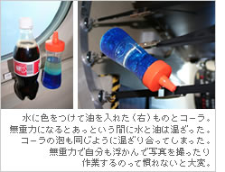 水に色をつけて油を入れた（右）ものとコーラ。無重力になるとあっという間に水と油は混ざった。コーラの泡も同じように混ざり合ってしまった。無重力で自分も浮かんで写真を撮ったり作業するのって慣れないと大変。
