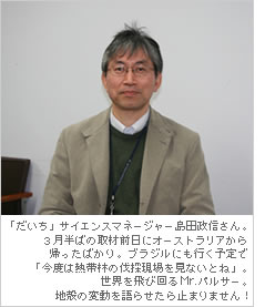 「だいち」サイエンスマネージャー島田政信さん。3月半ばの取材前日にオーストラリアから帰ったばかり。ブラジルにも行く予定で「今度は熱帯林の伐採現場を見ないとね」。世界を飛び回るMr.パルサー。地殻の変動を語らせたら止まりません！