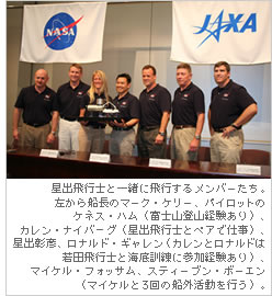 星出飛行士と一緒に飛行するメンバーたち。左から船長のマーク・ケリー、パイロットのケネス・ハム（富士山登山経験あり）、カレン・ナイバーグ（星出飛行士とペアで仕事）、星出彰彦、ロナルド・ギャレン（カレンとロナルドは若田飛行士と海底訓練に参加経験あり）、マイケル・フォッサム、スティーブン・ボーエン（マイケルと3回の船外活動を行う）。