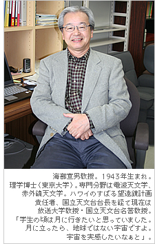 1943年生まれ。理学博士（東京大学）。専門分野は電波天文学、赤外線天文学。ハワイのすばる望遠鏡計画責任者、国立天文台台長を経て現在は放送大学教授・国立天文台名誉教授。「学生の頃は月に行きたいと思っていました。月に立ったら、地球ではない宇宙ですよ。宇宙を実感したいなぁと」。