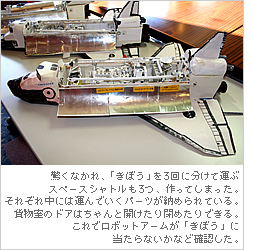 驚くなかれ、「きぼう」を3回に分けて運ぶスペースシャトルも3つ、作ってしまった。それぞれ中には運んでいくパーツが納められている。貨物室のドアはちゃんと開けたり閉めたりできる。これでロボットアームが「きぼう」に当たらないかなど確認した。