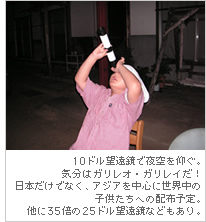 10ドル望遠鏡で夜空を仰ぐ。気分はガリレオ・ガリレイだ！日本だけでなく、アジアを中心に世界中の子供たちへの配布予定。他に35倍の25ドル望遠鏡などもあり。