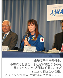 山崎直子宇宙飛行士。小学校のときに、さなぎが蝶になるのを見たくて夕方から翌朝まで粘ったほどとことん諦めない性格。そういう人が宇宙に行けるんですね・・・。