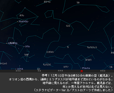 参考：12月10日午後8時30分の南東の空（鹿児島）。
オリオン座の西側から、連綿とエリダヌス川が地平線まで流れているのがわかる。地平線に見えるのが、一等星アケルナル。鹿児島では、何とか見えるが本州以北では見えない。ステラナビゲーターVer.8／アストロアーツで作成しました。
