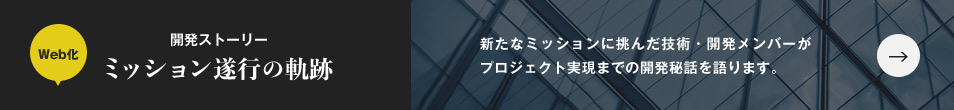 Web化 開発ストーリー ミッション遂行の軌跡 新たなミッションに挑んだ技術・開発メンバーがプロジェクト実現までの開発秘話を語ります。