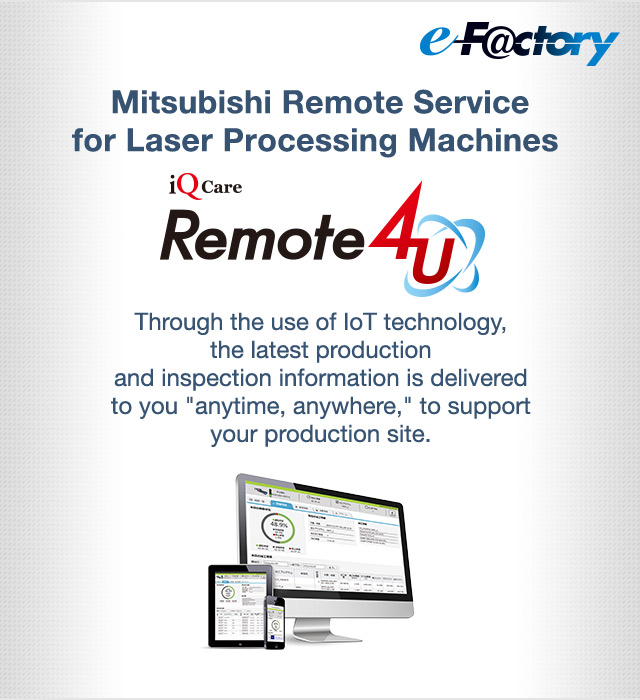 Mitsubishi Remote Service for Laser Processing Machines iQ Care Remote 4U Through the use of IoT technology, the latest production and inspection information is delivered to you "anytime, anywhere," to support your production site.