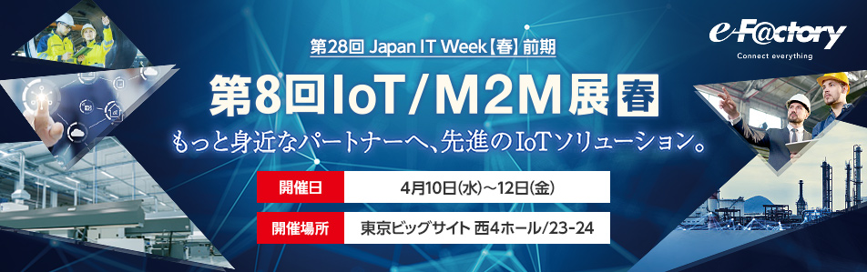 もっと身近なパートナーへ、先進のIoTソリューション。第8回 IoT/M2M展（春）日程：2019年4月10日（水）〜12日（金）時間：10:00〜18:00 ※12日（金）のみ17:00終了 会場：東京ビッグサイト 西4ホール/23-24 e-F＠ctory