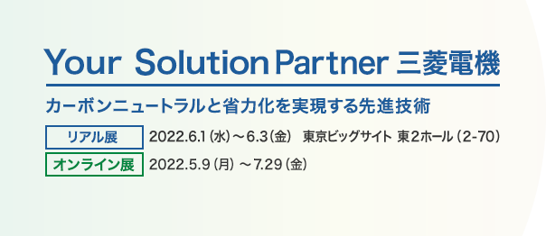 Your Solution Partner 三菱電機 カーボンニュートラルと省力化を実現する先進技術 リアル展 会期：2022.6.1（水）～6.3（金） 場所：東京ビッグサイト 東2ホール（2-70） オンライン展 日時：2022.5.9（月）～7.29（金）